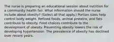 The nurse is preparing an educational session about nutrition for a community health fair. What information should the nurse include about​ obesity? (Select all that​ apply.) Portion sizes help control body weight. Refined​ foods, animal​ proteins, and fats contribute to obesity. Food choices contribute to the development of obesity. Preventing obesity lowers the risk of developing hypertension. The prevalence of obesity has declined over recent years.