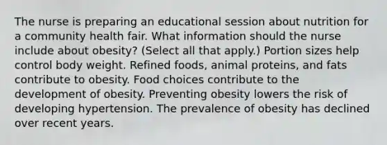 The nurse is preparing an educational session about nutrition for a community health fair. What information should the nurse include about​ obesity? (Select all that​ apply.) Portion sizes help control body weight. Refined​ foods, animal​ proteins, and fats contribute to obesity. Food choices contribute to the development of obesity. Preventing obesity lowers the risk of developing hypertension. The prevalence of obesity has declined over recent years.