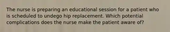 The nurse is preparing an educational session for a patient who is scheduled to undego hip replacement. Which potential complications does the nurse make the patient aware of?