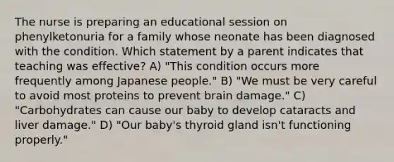 The nurse is preparing an educational session on phenylketonuria for a family whose neonate has been diagnosed with the condition. Which statement by a parent indicates that teaching was effective? A) "This condition occurs more frequently among Japanese people." B) "We must be very careful to avoid most proteins to prevent brain damage." C) "Carbohydrates can cause our baby to develop cataracts and liver damage." D) "Our baby's thyroid gland isn't functioning properly."