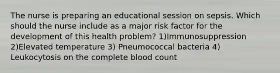 The nurse is preparing an educational session on sepsis. Which should the nurse include as a major risk factor for the development of this health problem? 1)Immunosuppression 2)Elevated temperature 3) Pneumococcal bacteria 4) Leukocytosis on the complete blood count