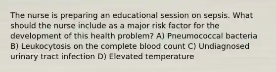 The nurse is preparing an educational session on sepsis. What should the nurse include as a major risk factor for the development of this health problem? A) Pneumococcal bacteria B) Leukocytosis on the complete blood count C) Undiagnosed urinary tract infection D) Elevated temperature