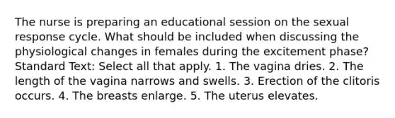 The nurse is preparing an educational session on the sexual response cycle. What should be included when discussing the physiological changes in females during the excitement phase? Standard Text: Select all that apply. 1. The vagina dries. 2. The length of the vagina narrows and swells. 3. Erection of the clitoris occurs. 4. The breasts enlarge. 5. The uterus elevates.