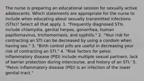 The nurse is preparing an educational session for sexually active adolescents. Which statements are appropriate for the nurse to include when educating about sexually transmitted infections (STIs)? Select all that apply. 1. "Frequently diagnosed STIs include chlamydia, genital herpes, gonorrhea, human papillomavirus, trichomoniasis, and syphilis." 2. "Your risk for contracting an STI can be decreased by using a condom when having sex." 3. "Birth control pills are useful in decreasing your risk of contracting an STI." 4. "Risk factors for pelvic inflammatory disease (PID) include multiple sexual partners, lack of barrier protection during intercourse, and history of an STI.' 5. "Pelvic inflammatory disease (PID) is an infection of the lower genital tract."