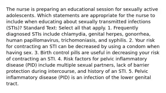 The nurse is preparing an educational session for sexually active adolescents. Which statements are appropriate for the nurse to include when educating about sexually transmitted infections (STIs)? Standard Text: Select all that apply. 1. Frequently diagnosed STIs include chlamydia, genital herpes, gonorrhea, human papillomavirus, trichomoniasis, and syphilis. 2. Your risk for contracting an STI can be decreased by using a condom when having sex. 3. Birth control pills are useful in decreasing your risk of contracting an STI. 4. Risk factors for pelvic inflammatory disease (PID) include multiple sexual partners, lack of barrier protection during intercourse, and history of an STI. 5. Pelvic inflammatory disease (PID) is an infection of the lower genital tract.