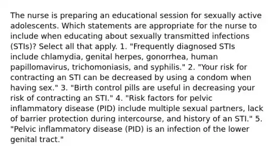 The nurse is preparing an educational session for sexually active adolescents. Which statements are appropriate for the nurse to include when educating about sexually transmitted infections (STIs)? Select all that apply. 1. "Frequently diagnosed STIs include chlamydia, genital herpes, gonorrhea, human papillomavirus, trichomoniasis, and syphilis." 2. "Your risk for contracting an STI can be decreased by using a condom when having sex." 3. "Birth control pills are useful in decreasing your risk of contracting an STI." 4. "Risk factors for pelvic inflammatory disease (PID) include multiple sexual partners, lack of barrier protection during intercourse, and history of an STI." 5. "Pelvic inflammatory disease (PID) is an infection of the lower genital tract."