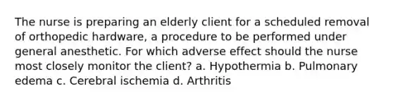 The nurse is preparing an elderly client for a scheduled removal of orthopedic hardware, a procedure to be performed under general anesthetic. For which adverse effect should the nurse most closely monitor the client? a. Hypothermia b. Pulmonary edema c. Cerebral ischemia d. Arthritis