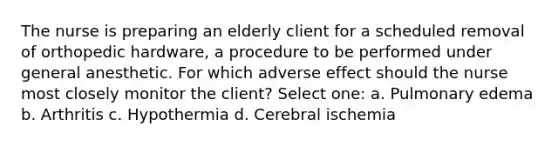 The nurse is preparing an elderly client for a scheduled removal of orthopedic hardware, a procedure to be performed under general anesthetic. For which adverse effect should the nurse most closely monitor the client? Select one: a. Pulmonary edema b. Arthritis c. Hypothermia d. Cerebral ischemia