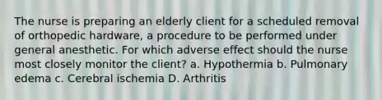 The nurse is preparing an elderly client for a scheduled removal of orthopedic hardware, a procedure to be performed under general anesthetic. For which adverse effect should the nurse most closely monitor the client? a. Hypothermia b. Pulmonary edema c. Cerebral ischemia D. Arthritis