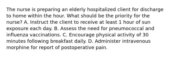 The nurse is preparing an elderly hospitalized client for discharge to home within the hour. What should be the priority for the nurse? A. Instruct the client to receive at least 1 hour of sun exposure each day. B. Assess the need for pneumococcal and influenza vaccinations. C. Encourage physical activity of 30 minutes following breakfast daily. D. Administer intravenous morphine for report of postoperative pain.