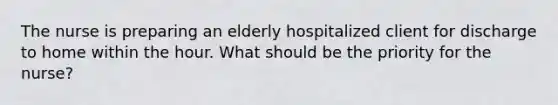 The nurse is preparing an elderly hospitalized client for discharge to home within the hour. What should be the priority for the nurse?