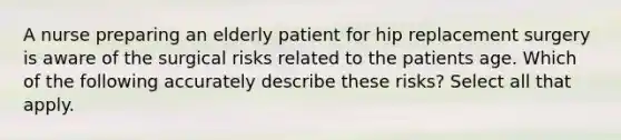 A nurse preparing an elderly patient for hip replacement surgery is aware of the surgical risks related to the patients age. Which of the following accurately describe these risks? Select all that apply.