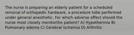 The nurse is preparing an elderly patient for a scheduled removal of orthopedic hardware, a procedure tobe performed under general anesthetic. For which adverse effect should the nurse most closely monitorthe patient? A) Hypothermia B) Pulmonary edema C) Cerebral ischemia D) Arthritis