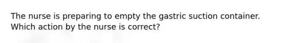 The nurse is preparing to empty the gastric suction container. Which action by the nurse is correct?