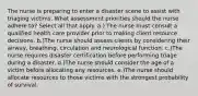 The nurse is preparing to enter a disaster scene to assist with triaging victims. What assessment priorities should the nurse adhere to? Select all that apply. a.) The nurse must consult a qualified health care provider prior to making client resource decisions. b.)The nurse should assess clients by considering their airway, breathing, circulation and neurological function. c.)The nurse requires disaster certification before performing triage during a disaster. d.)The nurse should consider the age of a victim before allocating any resources. e.)The nurse should allocate resources to those victims with the strongest probability of survival.