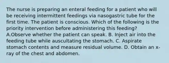 The nurse is preparing an enteral feeding for a patient who will be receiving intermittent feedings via nasogastric tube for the first time. The patient is conscious. Which of the following is the priority intervention before administering this feeding? A.Observe whether the patient can speak. B. Inject air into the feeding tube while auscultating the stomach. C. Aspirate stomach contents and measure residual volume. D. Obtain an x-ray of the chest and abdomen.