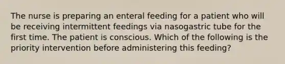 The nurse is preparing an enteral feeding for a patient who will be receiving intermittent feedings via nasogastric tube for the first time. The patient is conscious. Which of the following is the priority intervention before administering this feeding?