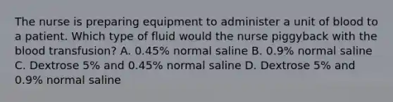 The nurse is preparing equipment to administer a unit of blood to a patient. Which type of fluid would the nurse piggyback with the blood transfusion? A. 0.45% normal saline B. 0.9% normal saline C. Dextrose 5% and 0.45% normal saline D. Dextrose 5% and 0.9% normal saline