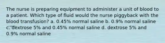 The nurse is preparing equipment to administer a unit of blood to a patient. Which type of fluid would the nurse piggyback with the blood transfusion? a. 0.45% normal saline b. 0.9% normal saline c. dextrose 5% and 0.45% normal saline d. dextrose 5% and 0.9% normal saline