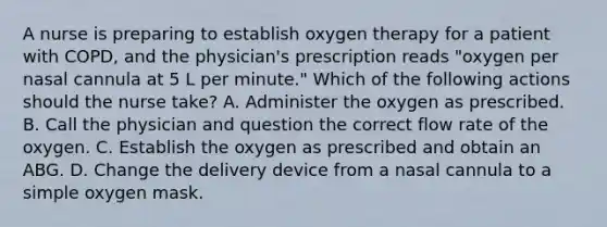 A nurse is preparing to establish oxygen therapy for a patient with COPD, and the physician's prescription reads "oxygen per nasal cannula at 5 L per minute." Which of the following actions should the nurse take? A. Administer the oxygen as prescribed. B. Call the physician and question the correct flow rate of the oxygen. C. Establish the oxygen as prescribed and obtain an ABG. D. Change the delivery device from a nasal cannula to a simple oxygen mask.