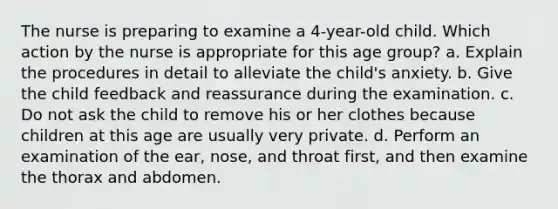 The nurse is preparing to examine a 4-year-old child. Which action by the nurse is appropriate for this age group? a. Explain the procedures in detail to alleviate the child's anxiety. b. Give the child feedback and reassurance during the examination. c. Do not ask the child to remove his or her clothes because children at this age are usually very private. d. Perform an examination of the ear, nose, and throat first, and then examine the thorax and abdomen.