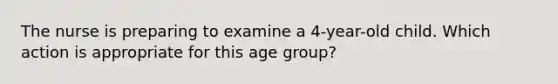 The nurse is preparing to examine a 4-year-old child. Which action is appropriate for this age group?