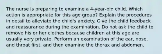 The nurse is preparing to examine a 4‐year‐old child. Which action is appropriate for this age group? Explain the procedures in detail to alleviate the child's anxiety. Give the child feedback and reassurance during the examination. Do not ask the child to remove his or her clothes because children at this age are usually very private. Perform an examination of the ear, nose, and throat first, and then examine the thorax and abdomen.