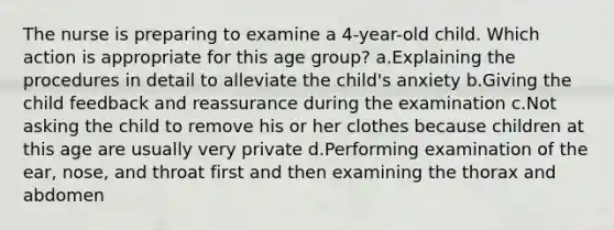 The nurse is preparing to examine a 4-year-old child. Which action is appropriate for this age group? a.Explaining the procedures in detail to alleviate the child's anxiety b.Giving the child feedback and reassurance during the examination c.Not asking the child to remove his or her clothes because children at this age are usually very private d.Performing examination of the ear, nose, and throat first and then examining the thorax and abdomen