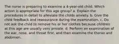 The nurse is preparing to examine a 4-year-old child. Which action is appropriate for this age group? a. Explain the procedures in detail to alleviate the childs anxiety. b. Give the child feedback and reassurance during the examination. c. Do not ask the child to remove his or her clothes because children at this age are usually very private. d. Perform an examination of the ear, nose, and throat first, and then examine the thorax and abdomen.