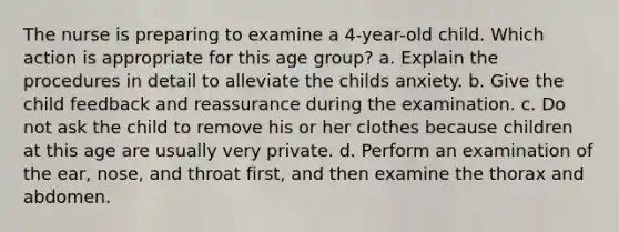 The nurse is preparing to examine a 4-year-old child. Which action is appropriate for this age group? a. Explain the procedures in detail to alleviate the childs anxiety. b. Give the child feedback and reassurance during the examination. c. Do not ask the child to remove his or her clothes because children at this age are usually very private. d. Perform an examination of the ear, nose, and throat first, and then examine the thorax and abdomen.