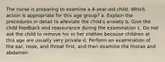 The nurse is preparing to examine a 4-year-old child. Which action is appropriate for this age group? a. Explain the procedures in detail to alleviate the child's anxiety b. Give the child feedback and reassurance during the examination c. Do not ask the child to remove his or her clothes because children at this age are usually very private d. Perform an examination of the ear, nose, and throat first, and then examine the thorax and abdomen