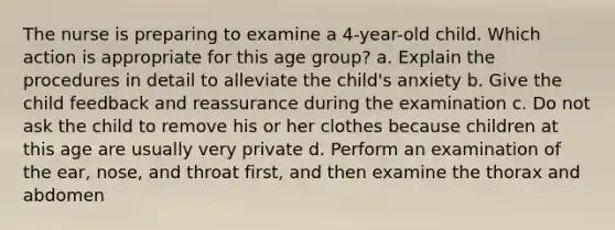 The nurse is preparing to examine a 4-year-old child. Which action is appropriate for this age group? a. Explain the procedures in detail to alleviate the child's anxiety b. Give the child feedback and reassurance during the examination c. Do not ask the child to remove his or her clothes because children at this age are usually very private d. Perform an examination of the ear, nose, and throat first, and then examine the thorax and abdomen