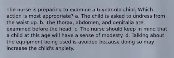 The nurse is preparing to examine a 6-year-old child. Which action is most appropriate? a. The child is asked to undress from the waist up. b. The thorax, abdomen, and genitalia are examined before the head. c. The nurse should keep in mind that a child at this age will have a sense of modesty. d. Talking about the equipment being used is avoided because doing so may increase the child's anxiety.