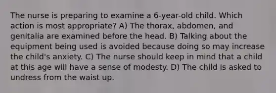 The nurse is preparing to examine a 6-year-old child. Which action is most appropriate? A) The thorax, abdomen, and genitalia are examined before the head. B) Talking about the equipment being used is avoided because doing so may increase the child's anxiety. C) The nurse should keep in mind that a child at this age will have a sense of modesty. D) The child is asked to undress from the waist up.