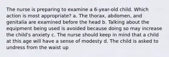 The nurse is preparing to examine a 6-year-old child. Which action is most appropriate? a. The thorax, abdomen, and genitalia are examined before the head b. Talking about the equipment being used is avoided because doing so may increase the child's anxiety c. The nurse should keep in mind that a child at this age will have a sense of modesty d. The child is asked to undress from the waist up