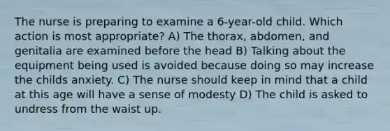 The nurse is preparing to examine a 6-year-old child. Which action is most appropriate? A) The thorax, abdomen, and genitalia are examined before the head B) Talking about the equipment being used is avoided because doing so may increase the childs anxiety. C) The nurse should keep in mind that a child at this age will have a sense of modesty D) The child is asked to undress from the waist up.