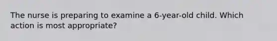 The nurse is preparing to examine a 6-year-old child. Which action is most appropriate?