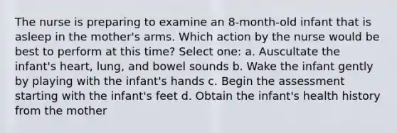 The nurse is preparing to examine an 8-month-old infant that is asleep in the mother's arms. Which action by the nurse would be best to perform at this time? Select one: a. Auscultate the infant's heart, lung, and bowel sounds b. Wake the infant gently by playing with the infant's hands c. Begin the assessment starting with the infant's feet d. Obtain the infant's health history from the mother