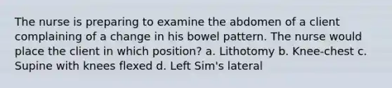 The nurse is preparing to examine the abdomen of a client complaining of a change in his bowel pattern. The nurse would place the client in which position? a. Lithotomy b. Knee-chest c. Supine with knees flexed d. Left Sim's lateral