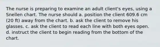 The nurse is preparing to examine an adult client's eyes, using a Snellen chart. The nurse should a. position the client 609.6 cm (20 ft) away from the chart. b. ask the client to remove his glasses. c. ask the client to read each line with both eyes open. d. instruct the client to begin reading from the bottom of the chart.