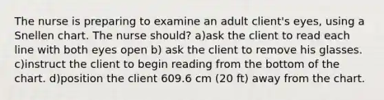 The nurse is preparing to examine an adult client's eyes, using a Snellen chart. The nurse should? a)ask the client to read each line with both eyes open b) ask the client to remove his glasses. c)instruct the client to begin reading from the bottom of the chart. d)position the client 609.6 cm (20 ft) away from the chart.