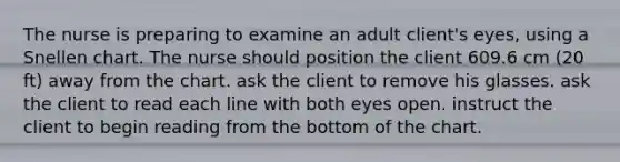 The nurse is preparing to examine an adult client's eyes, using a Snellen chart. The nurse should position the client 609.6 cm (20 ft) away from the chart. ask the client to remove his glasses. ask the client to read each line with both eyes open. instruct the client to begin reading from the bottom of the chart.