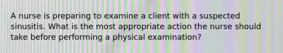 A nurse is preparing to examine a client with a suspected sinusitis. What is the most appropriate action the nurse should take before performing a physical examination?