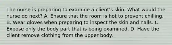 The nurse is preparing to examine a client's skin. What would the nurse do next? A. Ensure that the room is hot to prevent chilling. B. Wear gloves when preparing to inspect the skin and nails. C. Expose only the body part that is being examined. D. Have the client remove clothing from the upper body.