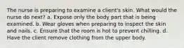 The nurse is preparing to examine a client's skin. What would the nurse do next? a. Expose only the body part that is being examined. b. Wear gloves when preparing to inspect the skin and nails. c. Ensure that the room is hot to prevent chilling. d. Have the client remove clothing from the upper body.