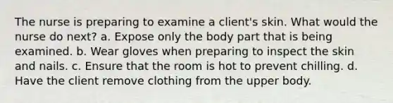 The nurse is preparing to examine a client's skin. What would the nurse do next? a. Expose only the body part that is being examined. b. Wear gloves when preparing to inspect the skin and nails. c. Ensure that the room is hot to prevent chilling. d. Have the client remove clothing from the upper body.