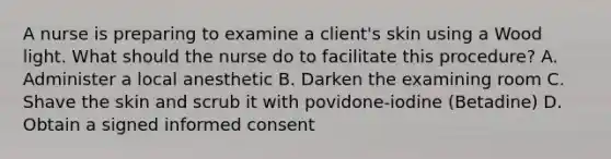 A nurse is preparing to examine a client's skin using a Wood light. What should the nurse do to facilitate this procedure? A. Administer a local anesthetic B. Darken the examining room C. Shave the skin and scrub it with povidone-iodine (Betadine) D. Obtain a signed informed consent