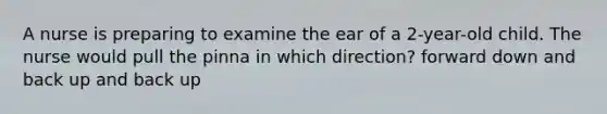 A nurse is preparing to examine the ear of a 2-year-old child. The nurse would pull the pinna in which direction? forward down and back up and back up