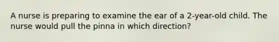 A nurse is preparing to examine the ear of a 2-year-old child. The nurse would pull the pinna in which direction?
