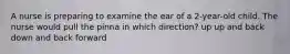 A nurse is preparing to examine the ear of a 2-year-old child. The nurse would pull the pinna in which direction? up up and back down and back forward
